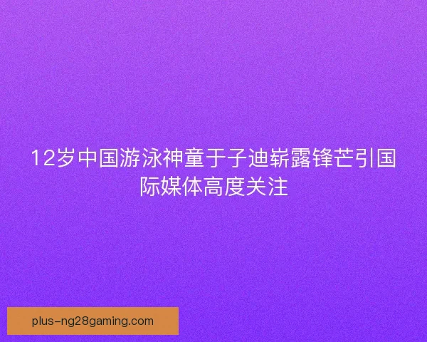 12岁中国游泳神童于子迪崭露锋芒引国际媒体高度关注