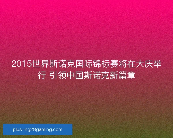 2015世界斯诺克国际锦标赛将在大庆举行 引领中国斯诺克新篇章