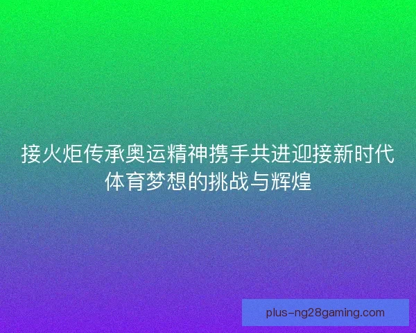 接火炬传承奥运精神携手共进迎接新时代体育梦想的挑战与辉煌